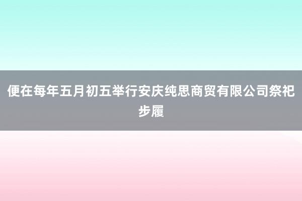 便在每年五月初五举行安庆纯思商贸有限公司祭祀步履